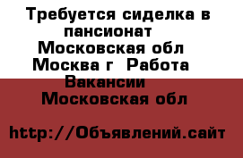 Требуется сиделка в пансионат  - Московская обл., Москва г. Работа » Вакансии   . Московская обл.